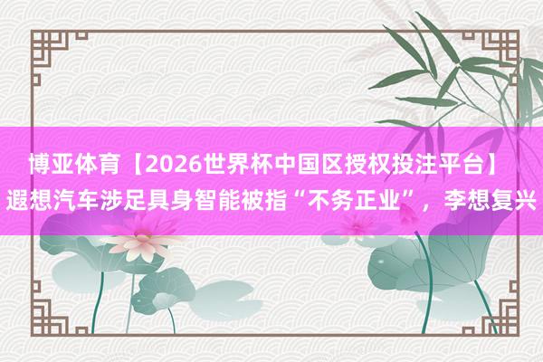 博亚体育【2026世界杯中国区授权投注平台】 遐想汽车涉足具身智能被指“不务正业”,李想复兴