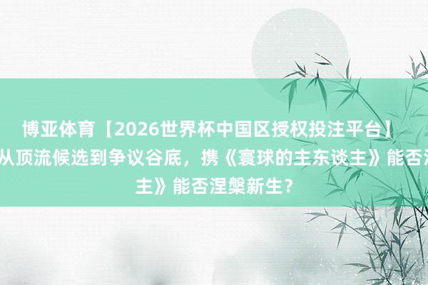 博亚体育【2026世界杯中国区授权投注平台】 高旻示：从顶流候选到争议谷底，携《寰球的主东谈主》能否涅槃新生？