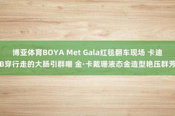 博亚体育BOYA Met Gala红毯翻车现场 卡迪B穿行走的大肠引群嘲 金·卡戴珊液态金造型艳压群芳