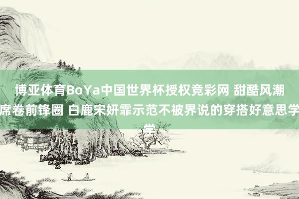 博亚体育BoYa中国世界杯授权竞彩网 甜酷风潮席卷前锋圈 白鹿宋妍霏示范不被界说的穿搭好意思学