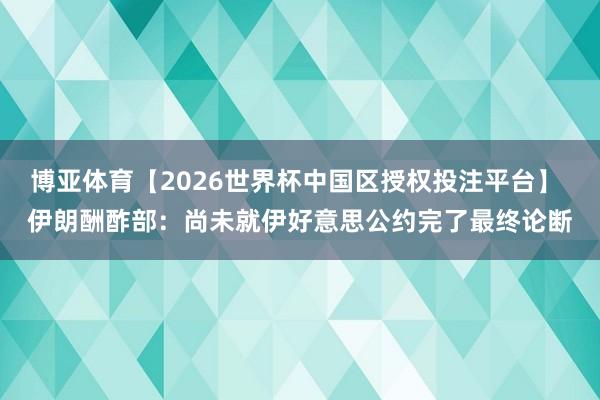 博亚体育【2026世界杯中国区授权投注平台】 伊朗酬酢部：尚未就伊好意思公约完了最终论断