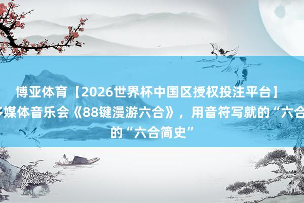 博亚体育【2026世界杯中国区授权投注平台】 亲子多媒体音乐会《88键漫游六合》，用音符写就的“六合简史”
