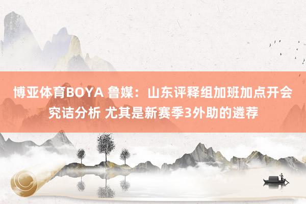 博亚体育BOYA 鲁媒：山东评释组加班加点开会究诘分析 尤其是新赛季3外助的遴荐