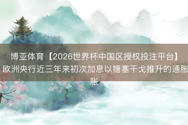 博亚体育【2026世界杯中国区授权投注平台】 欧洲央行近三年来初次加息以搪塞干戈推升的通胀