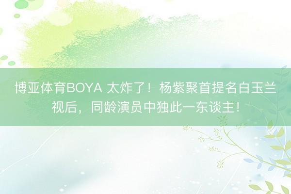 博亚体育BOYA 太炸了！杨紫聚首提名白玉兰视后，同龄演员中独此一东谈主！