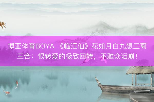 博亚体育BOYA 《临江仙》花如月白九想三离三合：恨转爱的极致回转，不雅众泪崩！