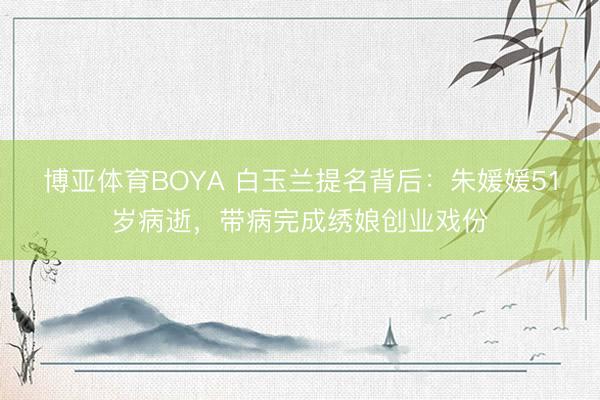 博亚体育BOYA 白玉兰提名背后：朱媛媛51岁病逝，带病完成绣娘创业戏份