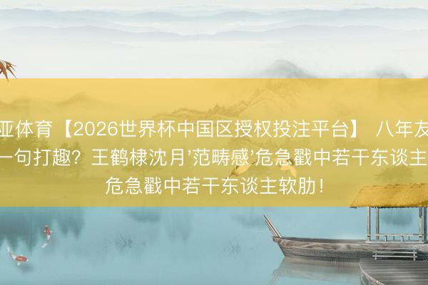 博亚体育【2026世界杯中国区授权投注平台】 八年友情毁于一句打趣？王鹤棣沈月'范畴感'危急戳中若干东谈主软肋！