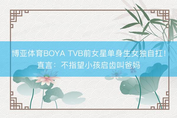 博亚体育BOYA TVB前女星单身生女独自扛！直言：不指望小孩启齿叫爸妈