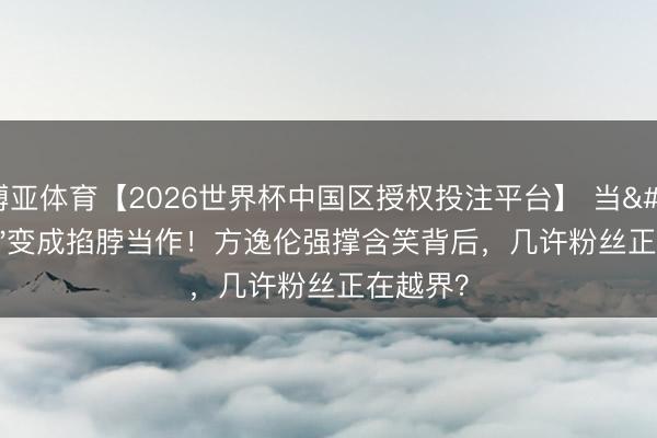 博亚体育【2026世界杯中国区授权投注平台】 当'爱你'变成掐脖当作！方逸伦强撑含笑背后，几许粉丝正在越界？