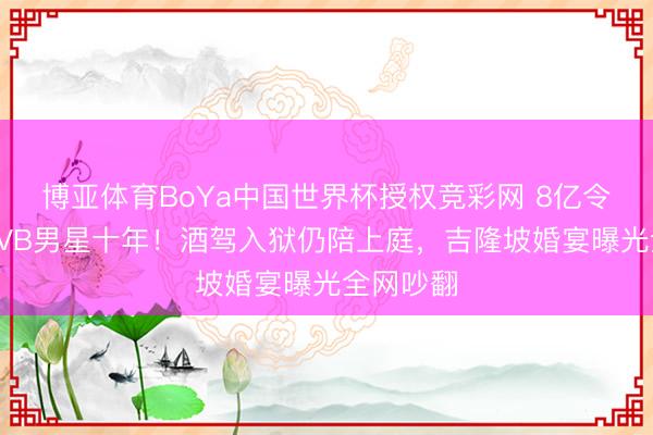 博亚体育BoYa中国世界杯授权竞彩网 8亿令嫒倒贴TVB男星十年!酒驾入狱仍陪上庭,吉隆坡婚宴曝光全网吵翻