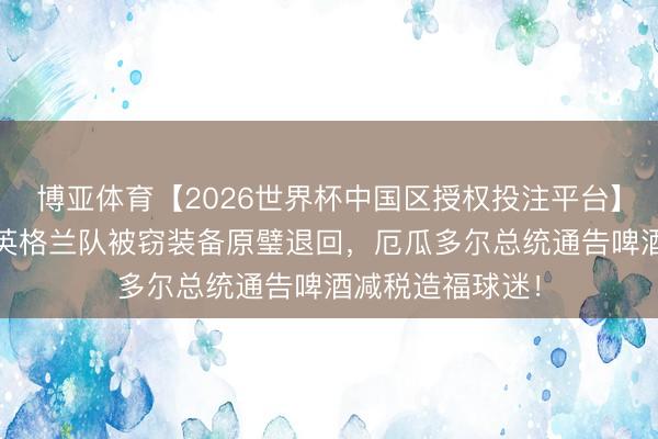 博亚体育【2026世界杯中国区授权投注平台】 宇宙杯之最：英格兰队被窃装备原璧退回，厄瓜多尔总统通告啤酒减税造福球迷！