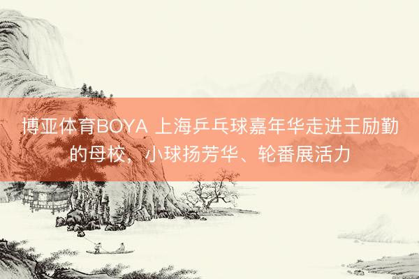 博亚体育BOYA 上海乒乓球嘉年华走进王励勤的母校，小球扬芳华、轮番展活力