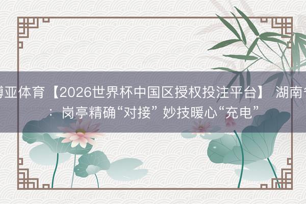 博亚体育【2026世界杯中国区授权投注平台】 湖南省：岗亭精确“对接” 妙技暖心“充电”