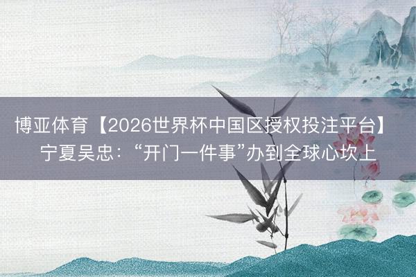 博亚体育【2026世界杯中国区授权投注平台】 宁夏吴忠：“开门一件事”办到全球心坎上