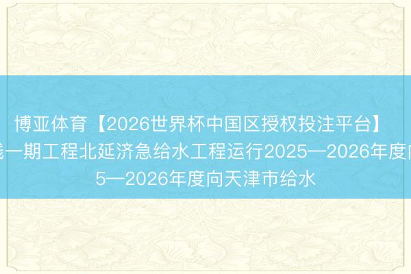 博亚体育【2026世界杯中国区授权投注平台】 南水北调东线一期工程北延济急给水工程运行2025—2026年度向天津市给水