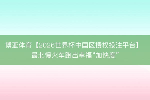 博亚体育【2026世界杯中国区授权投注平台】 最北慢火车跑出幸福“加快度”