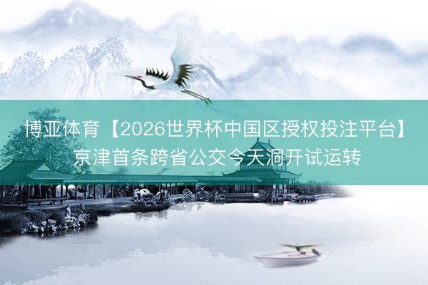 博亚体育【2026世界杯中国区授权投注平台】 京津首条跨省公交今天洞开试运转