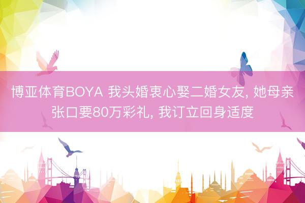 博亚体育BOYA 我头婚衷心娶二婚女友， 她母亲张口要80万彩礼， 我订立回身适度