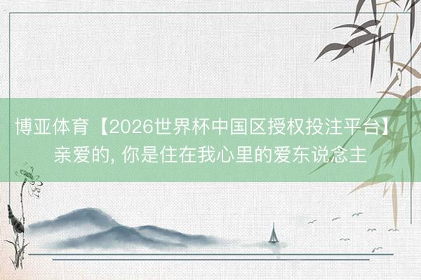 博亚体育【2026世界杯中国区授权投注平台】 亲爱的, 你是住在我心里的爱东说念主