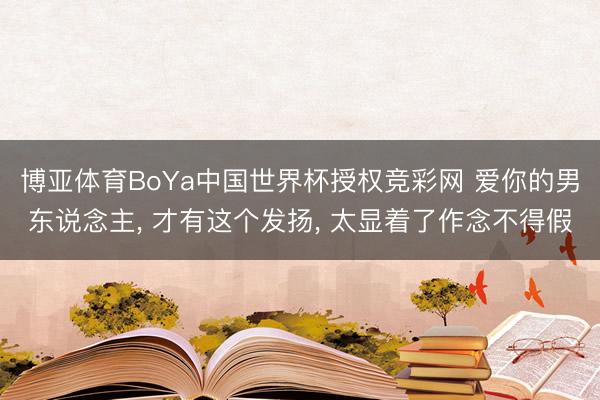 博亚体育BoYa中国世界杯授权竞彩网 爱你的男东说念主， 才有这个发扬， 太显着了作念不得假