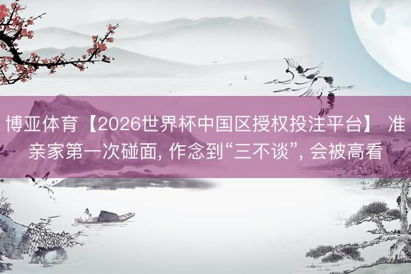 博亚体育【2026世界杯中国区授权投注平台】 准亲家第一次碰面， 作念到“三不谈”， 会被高看