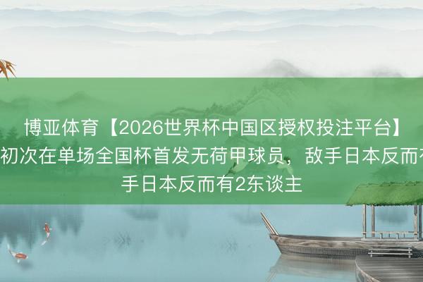 博亚体育【2026世界杯中国区授权投注平台】 荷兰队史初次在单场全国杯首发无荷甲球员，敌手日本反而有2东谈主