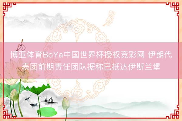 博亚体育BoYa中国世界杯授权竞彩网 伊朗代表团前期责任团队据称已抵达伊斯兰堡