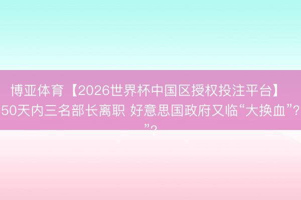 博亚体育【2026世界杯中国区授权投注平台】 50天内三名部长离职 好意思国政府又临“大换血”？