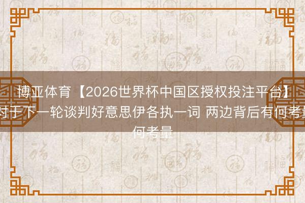 博亚体育【2026世界杯中国区授权投注平台】 对于下一轮谈判好意思伊各执一词 两边背后有何考量