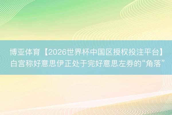 博亚体育【2026世界杯中国区授权投注平台】 白宫称好意思伊正处于完好意思左券的“角落”