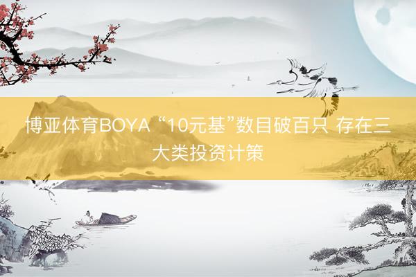 博亚体育BOYA “10元基”数目破百只 存在三大类投资计策