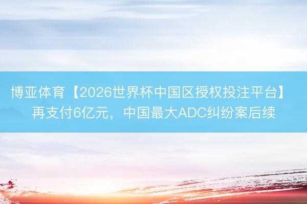 博亚体育【2026世界杯中国区授权投注平台】 再支付6亿元，中国最大ADC纠纷案后续