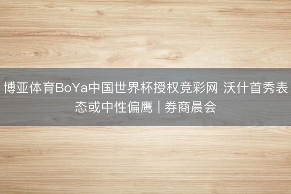 博亚体育BoYa中国世界杯授权竞彩网 沃什首秀表态或中性偏鹰 | 券商晨会