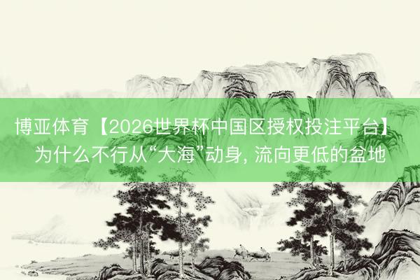 博亚体育【2026世界杯中国区授权投注平台】 为什么不行从“大海”动身， 流向更低的盆地