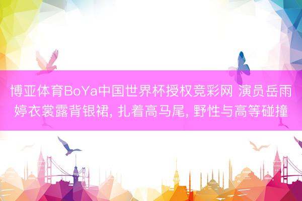 博亚体育BoYa中国世界杯授权竞彩网 演员岳雨婷衣裳露背银裙， 扎着高马尾，<a href=