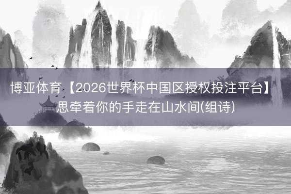 博亚体育【2026世界杯中国区授权投注平台】 思牵着你的手走在山水间(组诗)
