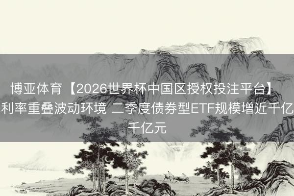 博亚体育【2026世界杯中国区授权投注平台】 低利率重叠波动环境 二季度债券型ETF规模增近千亿元