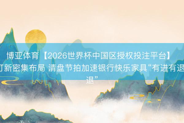 博亚体育【2026世界杯中国区授权投注平台】 打新密集布局 清盘节拍加速银行快乐家具“有进有退”