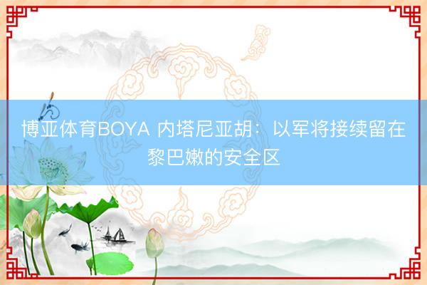 博亚体育BOYA 内塔尼亚胡:以军将接续留在黎巴嫩的安全区