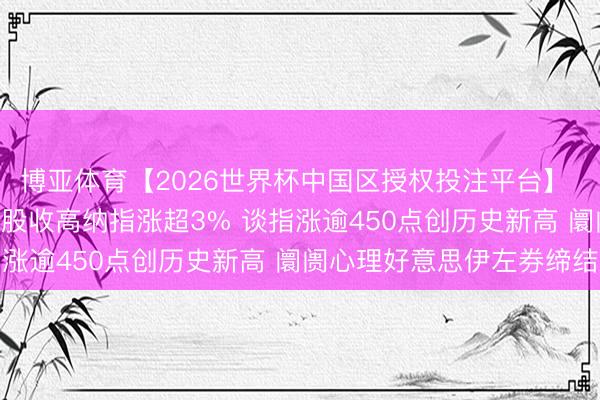 博亚体育【2026世界杯中国区授权投注平台】 6月16日收盘：好意思股收高纳指涨超3% 谈指涨逾450点创历史新高 阛阓心理好意思伊左券缔结