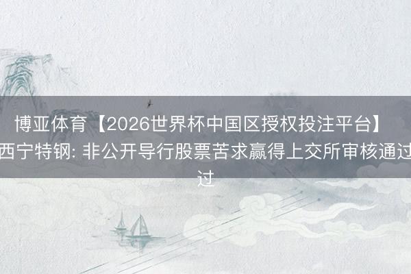 博亚体育【2026世界杯中国区授权投注平台】 西宁特钢: 非公开导行股票苦求赢得上交所审核通过