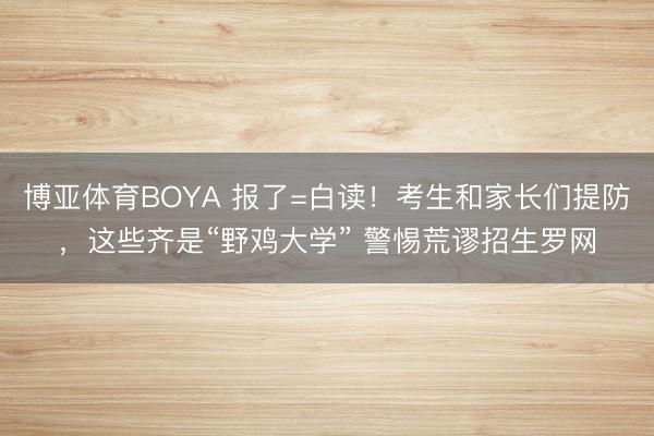 博亚体育BOYA 报了=白读！考生和家长们提防，这些齐是“野鸡大学” 警惕荒谬招生罗网