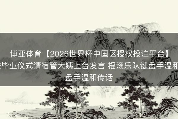 博亚体育【2026世界杯中国区授权投注平台】 高校毕业仪式请宿管大姨上台发言 摇滚乐队键盘手温和传话