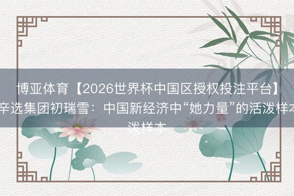 博亚体育【2026世界杯中国区授权投注平台】 辛选集团初瑞雪：中国新经济中“她力量”的活泼样本
