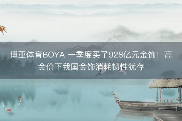 博亚体育BOYA 一季度买了928亿元金饰！高金价下我国金饰消耗韧性犹存