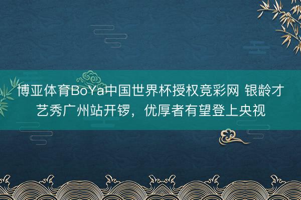 博亚体育BoYa中国世界杯授权竞彩网 银龄才艺秀广州站开锣，优厚者有望登上央视