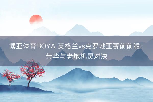 博亚体育BOYA 英格兰vs克罗地亚赛前前瞻: 芳华与老炮机灵对决