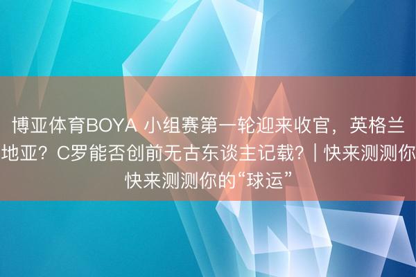 博亚体育BOYA 小组赛第一轮迎来收官，英格兰复仇克罗地亚？C罗能否创前无古东谈主记载？| 快来测测你的“球运”