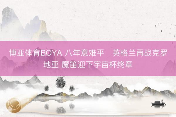 博亚体育BOYA 八年意难平❗英格兰再战克罗地亚 魔笛迎下宇宙杯终章